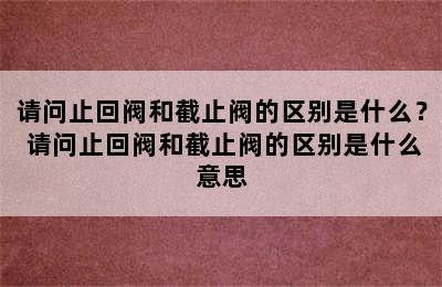 请问止回阀和截止阀的区别是什么？ 请问止回阀和截止阀的区别是什么意思